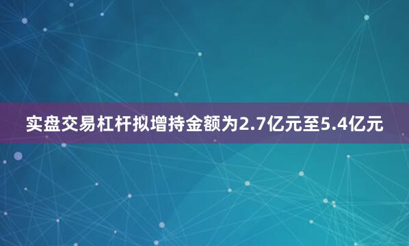 实盘交易杠杆拟增持金额为2.7亿元至5.4亿元